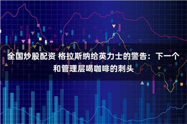 全国炒股配资 格拉斯纳给英力士的警告：下一个和管理层喝咖啡的刺头