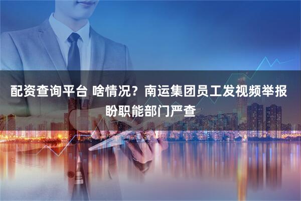 配资查询平台 啥情况？南运集团员工发视频举报 盼职能部门严查