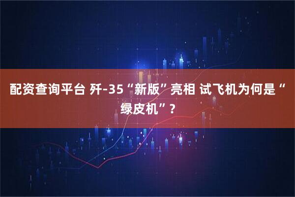配资查询平台 歼-35“新版”亮相 试飞机为何是“绿皮机”？